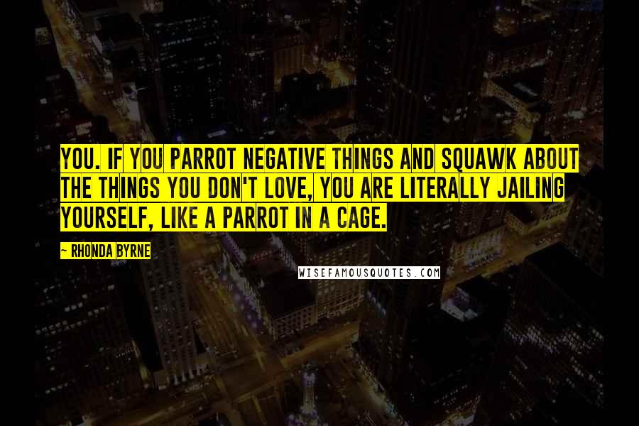 Rhonda Byrne Quotes: you. If you parrot negative things and squawk about the things you don't love, you are literally jailing yourself, like a parrot in a cage.