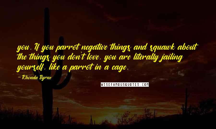 Rhonda Byrne Quotes: you. If you parrot negative things and squawk about the things you don't love, you are literally jailing yourself, like a parrot in a cage.