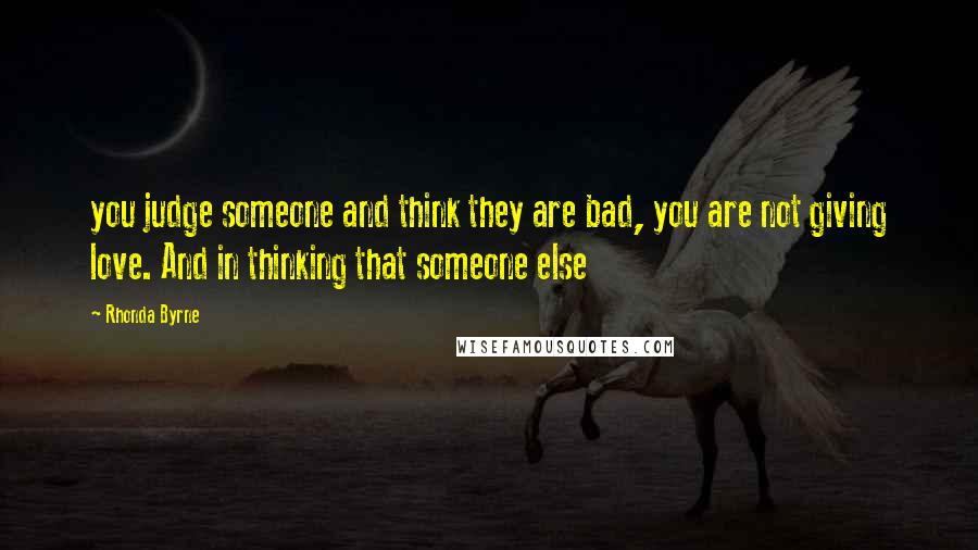 Rhonda Byrne Quotes: you judge someone and think they are bad, you are not giving love. And in thinking that someone else