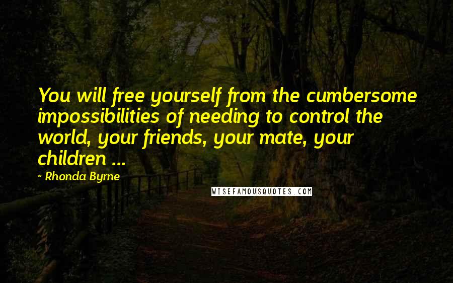 Rhonda Byrne Quotes: You will free yourself from the cumbersome impossibilities of needing to control the world, your friends, your mate, your children ...