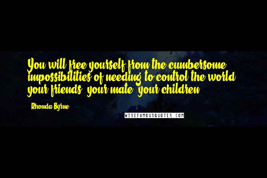 Rhonda Byrne Quotes: You will free yourself from the cumbersome impossibilities of needing to control the world, your friends, your mate, your children ...