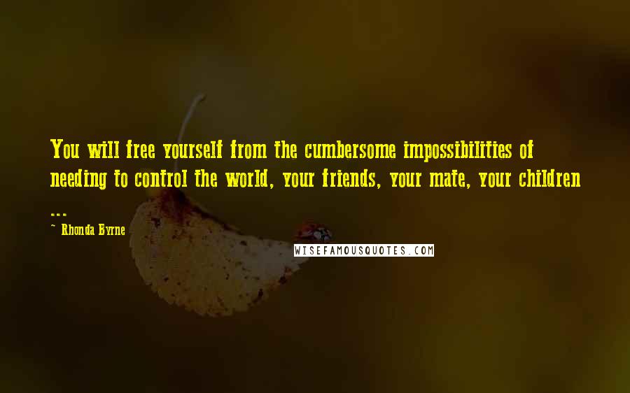 Rhonda Byrne Quotes: You will free yourself from the cumbersome impossibilities of needing to control the world, your friends, your mate, your children ...