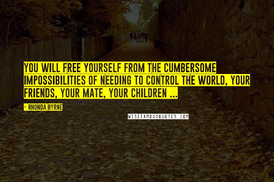 Rhonda Byrne Quotes: You will free yourself from the cumbersome impossibilities of needing to control the world, your friends, your mate, your children ...