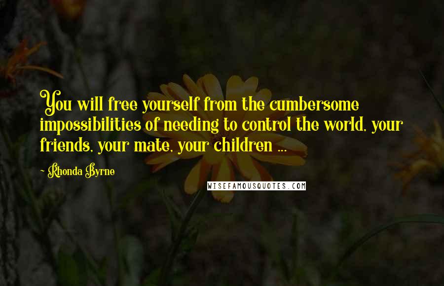 Rhonda Byrne Quotes: You will free yourself from the cumbersome impossibilities of needing to control the world, your friends, your mate, your children ...