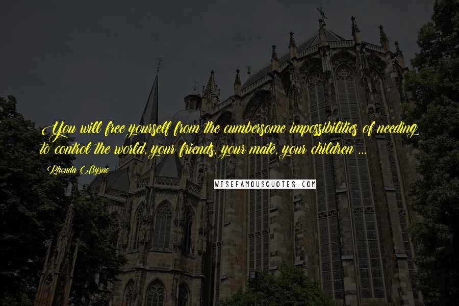 Rhonda Byrne Quotes: You will free yourself from the cumbersome impossibilities of needing to control the world, your friends, your mate, your children ...