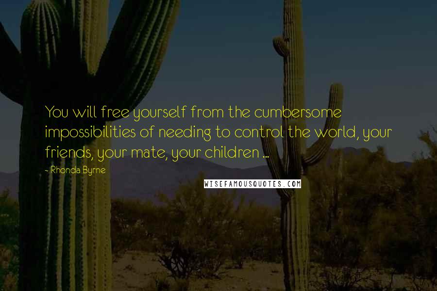 Rhonda Byrne Quotes: You will free yourself from the cumbersome impossibilities of needing to control the world, your friends, your mate, your children ...