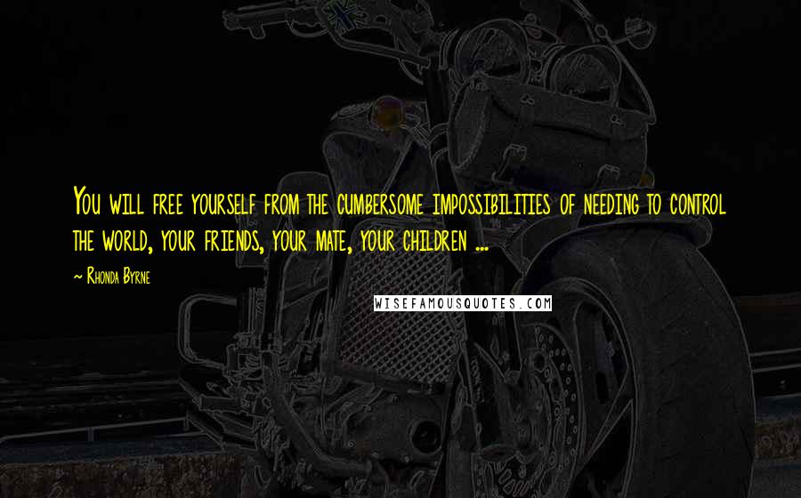 Rhonda Byrne Quotes: You will free yourself from the cumbersome impossibilities of needing to control the world, your friends, your mate, your children ...