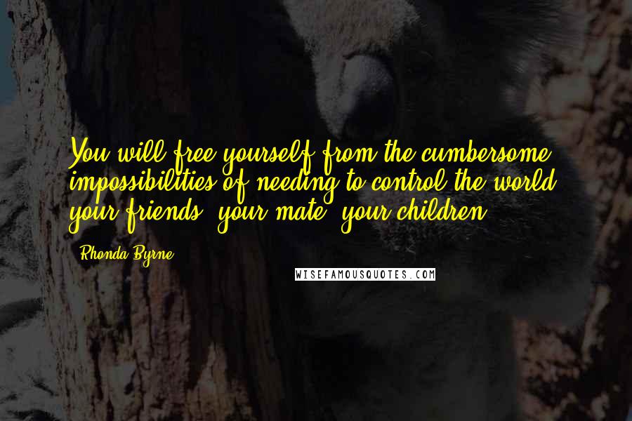 Rhonda Byrne Quotes: You will free yourself from the cumbersome impossibilities of needing to control the world, your friends, your mate, your children ...