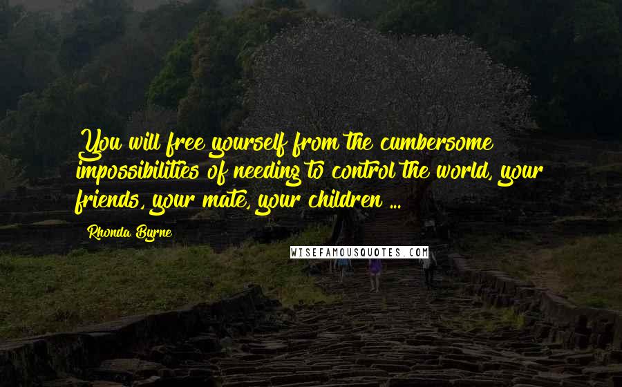 Rhonda Byrne Quotes: You will free yourself from the cumbersome impossibilities of needing to control the world, your friends, your mate, your children ...