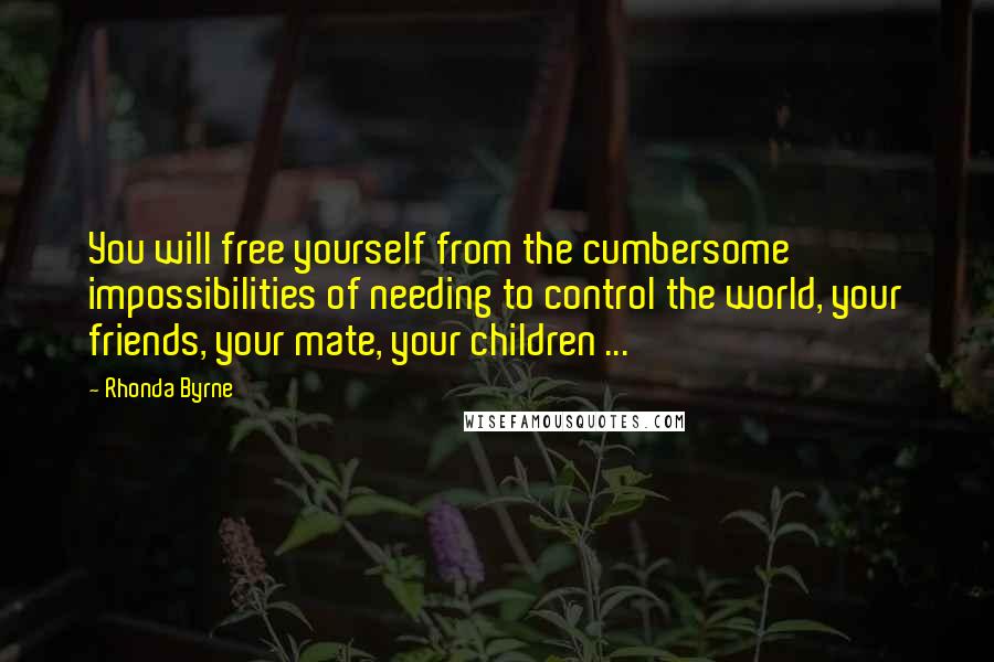 Rhonda Byrne Quotes: You will free yourself from the cumbersome impossibilities of needing to control the world, your friends, your mate, your children ...