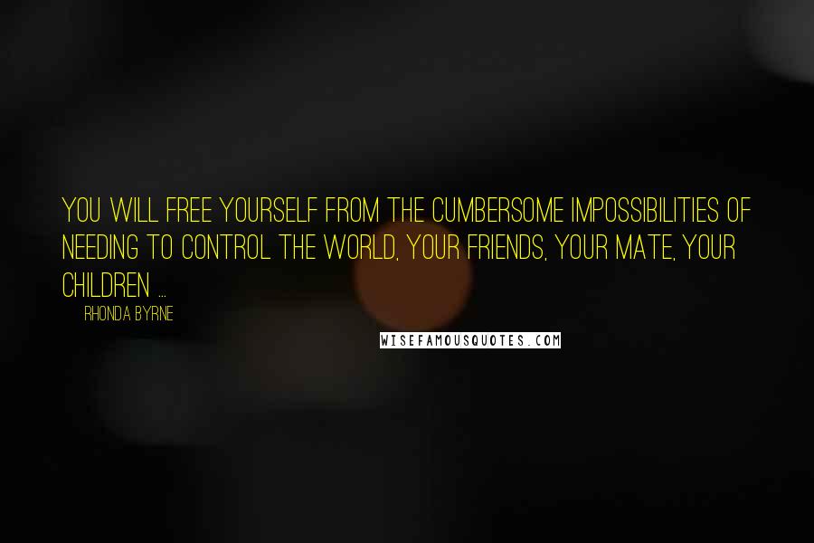 Rhonda Byrne Quotes: You will free yourself from the cumbersome impossibilities of needing to control the world, your friends, your mate, your children ...