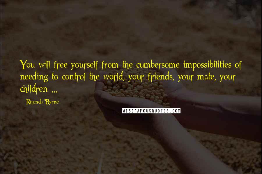 Rhonda Byrne Quotes: You will free yourself from the cumbersome impossibilities of needing to control the world, your friends, your mate, your children ...