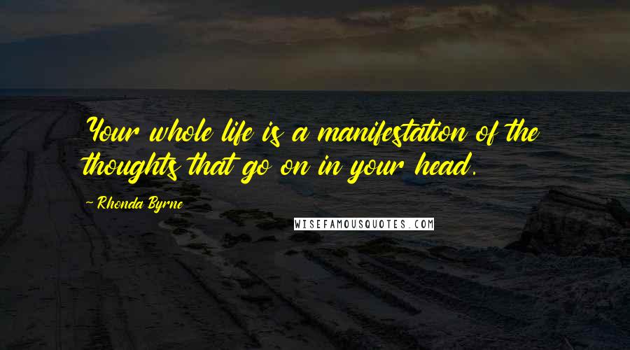 Rhonda Byrne Quotes: Your whole life is a manifestation of the thoughts that go on in your head.