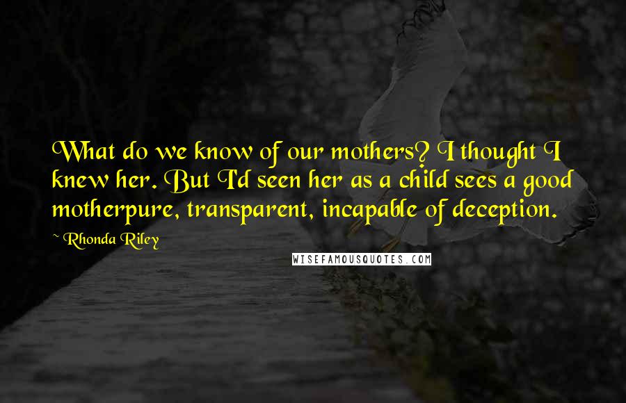 Rhonda Riley Quotes: What do we know of our mothers? I thought I knew her. But I'd seen her as a child sees a good motherpure, transparent, incapable of deception.