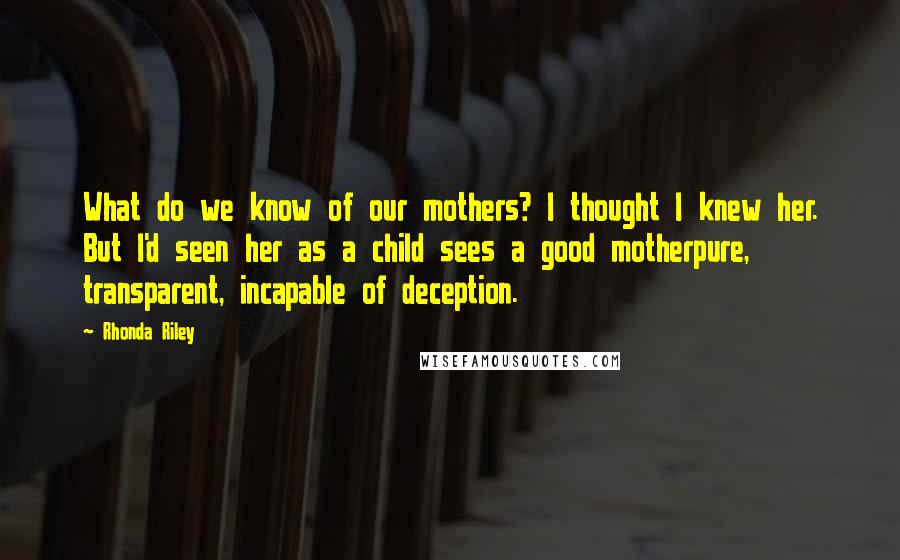 Rhonda Riley Quotes: What do we know of our mothers? I thought I knew her. But I'd seen her as a child sees a good motherpure, transparent, incapable of deception.