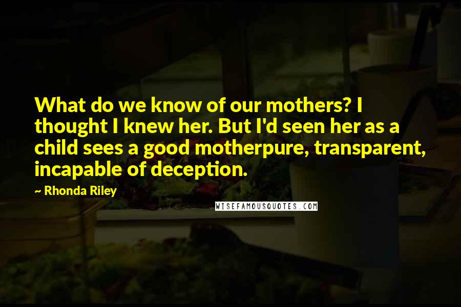 Rhonda Riley Quotes: What do we know of our mothers? I thought I knew her. But I'd seen her as a child sees a good motherpure, transparent, incapable of deception.