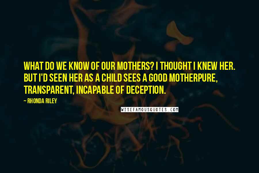 Rhonda Riley Quotes: What do we know of our mothers? I thought I knew her. But I'd seen her as a child sees a good motherpure, transparent, incapable of deception.