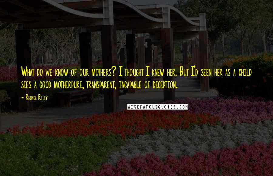 Rhonda Riley Quotes: What do we know of our mothers? I thought I knew her. But I'd seen her as a child sees a good motherpure, transparent, incapable of deception.