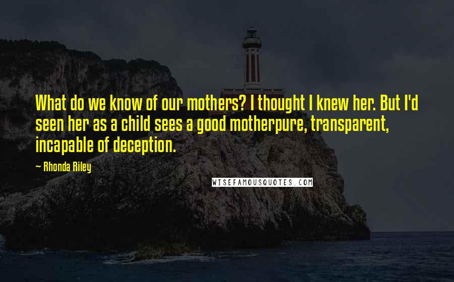 Rhonda Riley Quotes: What do we know of our mothers? I thought I knew her. But I'd seen her as a child sees a good motherpure, transparent, incapable of deception.