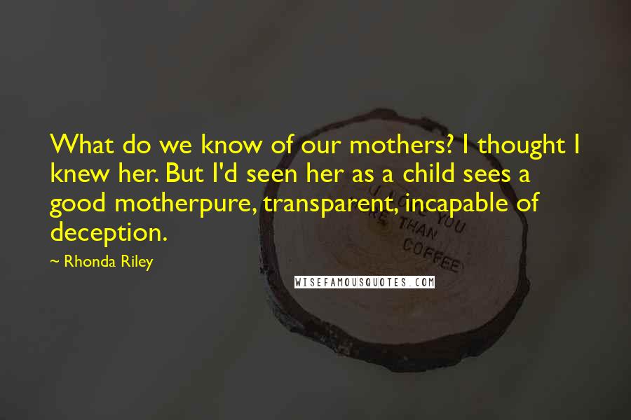 Rhonda Riley Quotes: What do we know of our mothers? I thought I knew her. But I'd seen her as a child sees a good motherpure, transparent, incapable of deception.