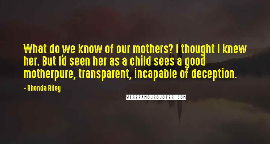 Rhonda Riley Quotes: What do we know of our mothers? I thought I knew her. But I'd seen her as a child sees a good motherpure, transparent, incapable of deception.