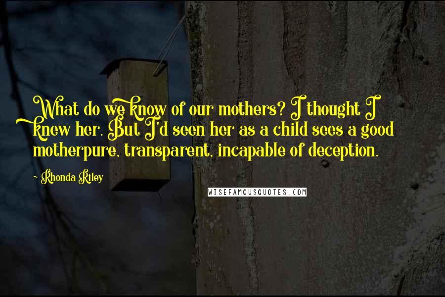 Rhonda Riley Quotes: What do we know of our mothers? I thought I knew her. But I'd seen her as a child sees a good motherpure, transparent, incapable of deception.