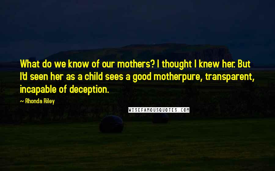 Rhonda Riley Quotes: What do we know of our mothers? I thought I knew her. But I'd seen her as a child sees a good motherpure, transparent, incapable of deception.