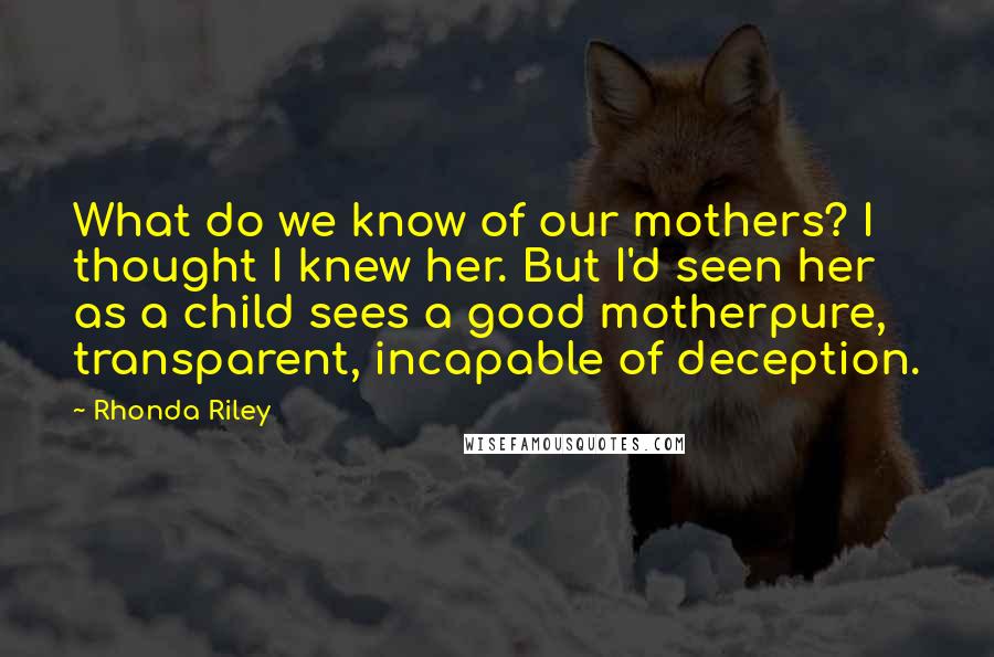 Rhonda Riley Quotes: What do we know of our mothers? I thought I knew her. But I'd seen her as a child sees a good motherpure, transparent, incapable of deception.