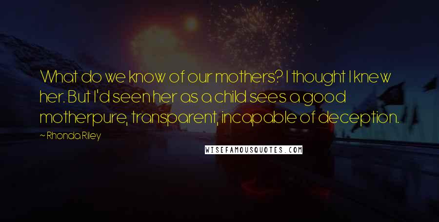 Rhonda Riley Quotes: What do we know of our mothers? I thought I knew her. But I'd seen her as a child sees a good motherpure, transparent, incapable of deception.