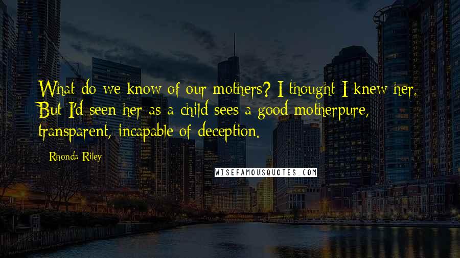 Rhonda Riley Quotes: What do we know of our mothers? I thought I knew her. But I'd seen her as a child sees a good motherpure, transparent, incapable of deception.