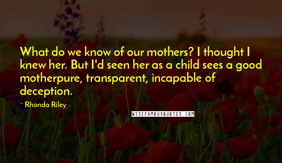 Rhonda Riley Quotes: What do we know of our mothers? I thought I knew her. But I'd seen her as a child sees a good motherpure, transparent, incapable of deception.