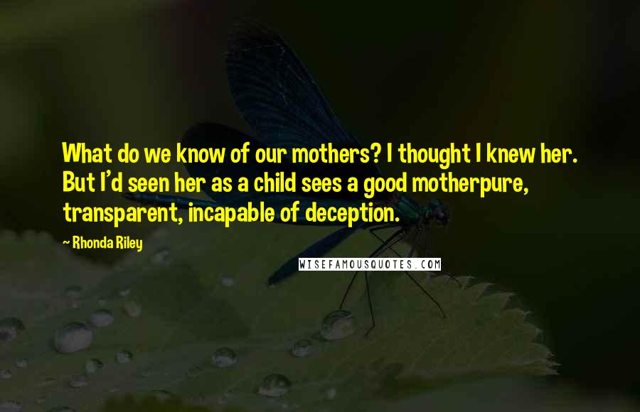 Rhonda Riley Quotes: What do we know of our mothers? I thought I knew her. But I'd seen her as a child sees a good motherpure, transparent, incapable of deception.