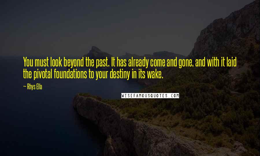 Rhys Ella Quotes: You must look beyond the past. It has already come and gone, and with it laid the pivotal foundations to your destiny in its wake.