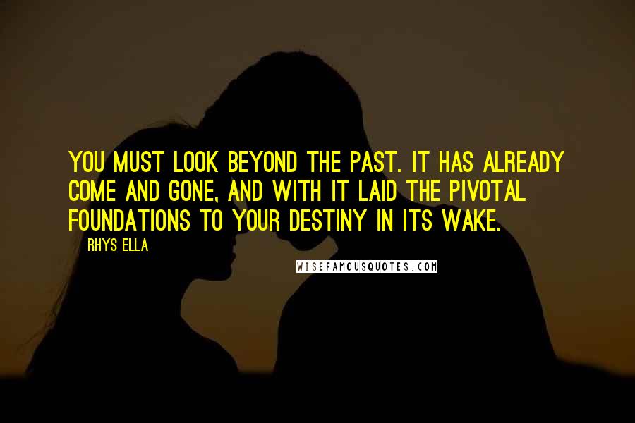 Rhys Ella Quotes: You must look beyond the past. It has already come and gone, and with it laid the pivotal foundations to your destiny in its wake.