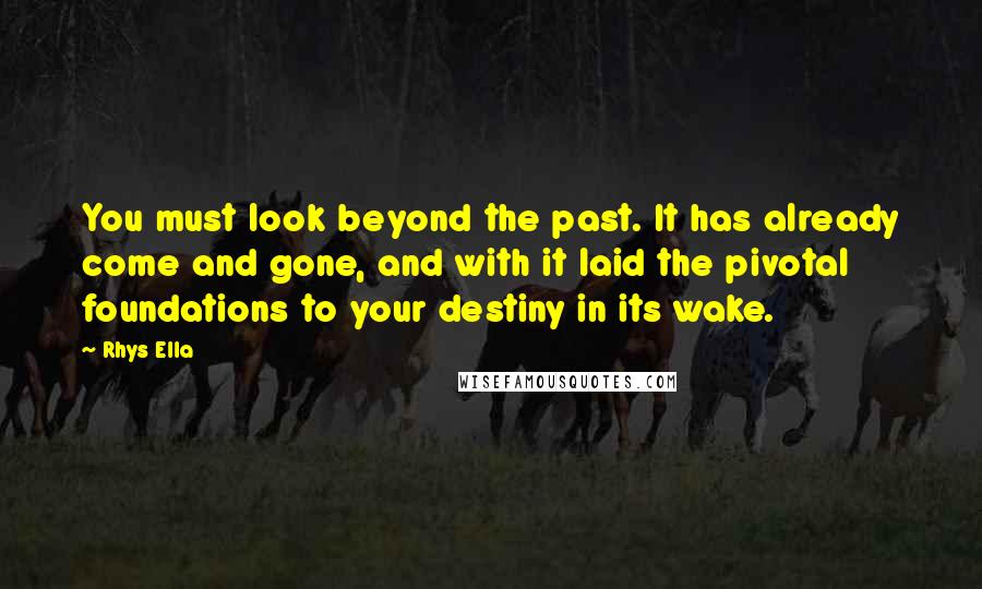 Rhys Ella Quotes: You must look beyond the past. It has already come and gone, and with it laid the pivotal foundations to your destiny in its wake.