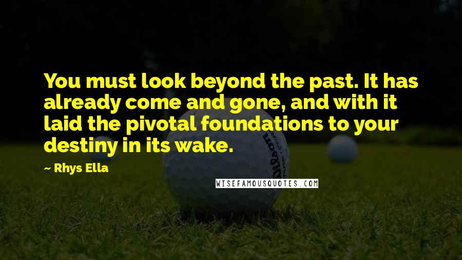 Rhys Ella Quotes: You must look beyond the past. It has already come and gone, and with it laid the pivotal foundations to your destiny in its wake.