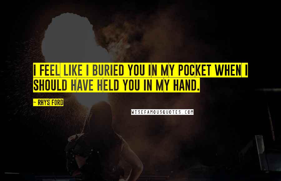 Rhys Ford Quotes: I feel like I buried you in my pocket when I should have held you in my hand.