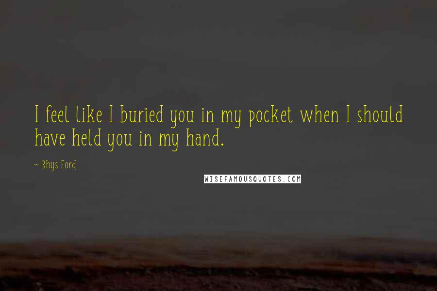 Rhys Ford Quotes: I feel like I buried you in my pocket when I should have held you in my hand.