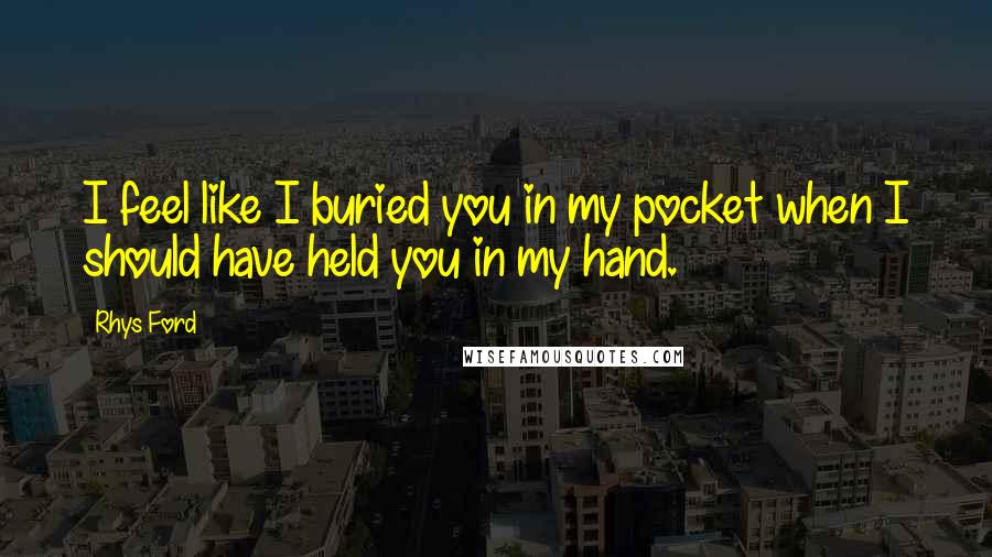 Rhys Ford Quotes: I feel like I buried you in my pocket when I should have held you in my hand.