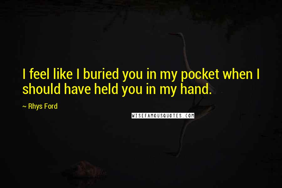 Rhys Ford Quotes: I feel like I buried you in my pocket when I should have held you in my hand.
