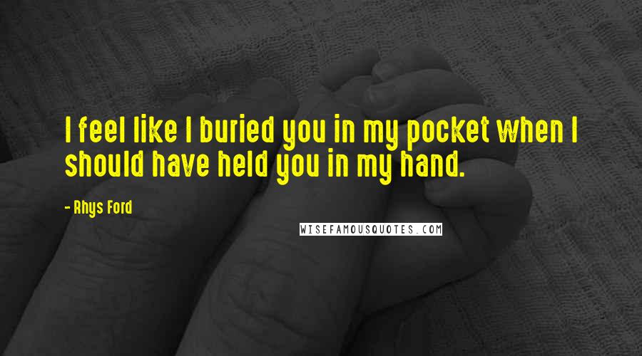 Rhys Ford Quotes: I feel like I buried you in my pocket when I should have held you in my hand.
