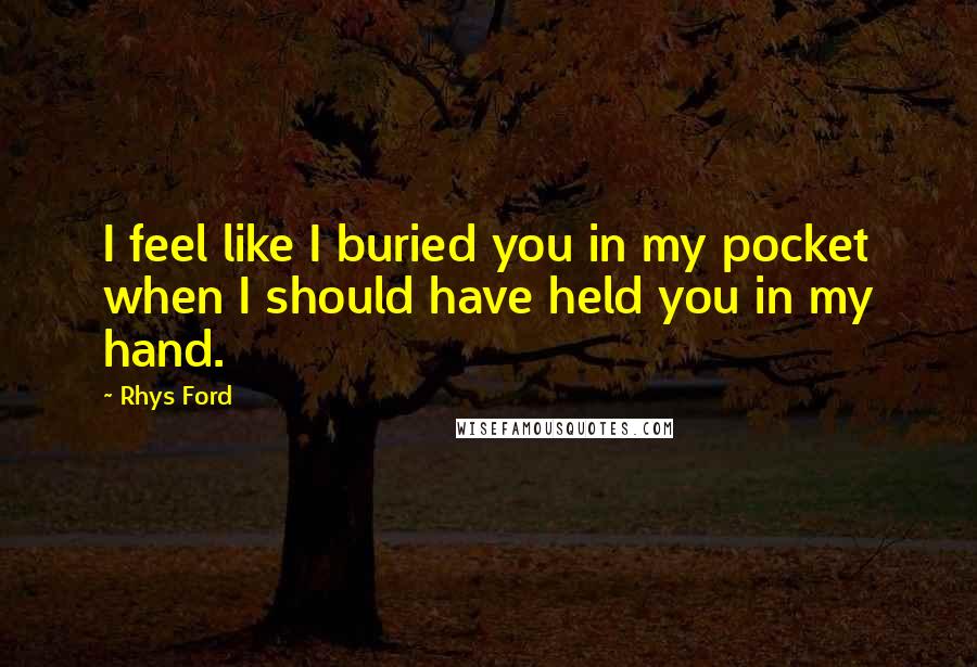 Rhys Ford Quotes: I feel like I buried you in my pocket when I should have held you in my hand.