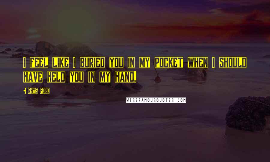 Rhys Ford Quotes: I feel like I buried you in my pocket when I should have held you in my hand.
