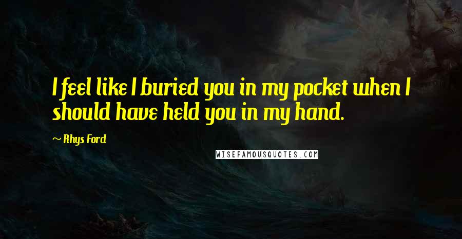 Rhys Ford Quotes: I feel like I buried you in my pocket when I should have held you in my hand.