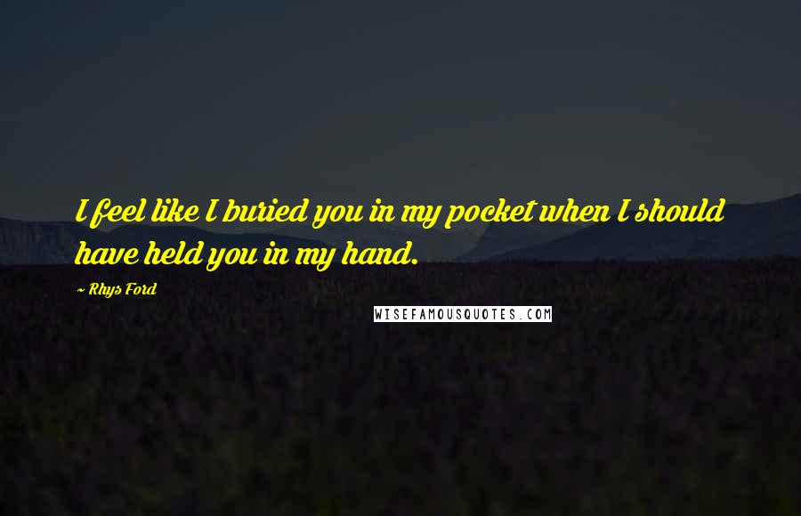 Rhys Ford Quotes: I feel like I buried you in my pocket when I should have held you in my hand.