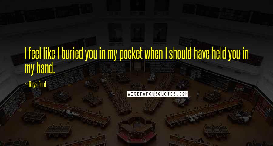 Rhys Ford Quotes: I feel like I buried you in my pocket when I should have held you in my hand.