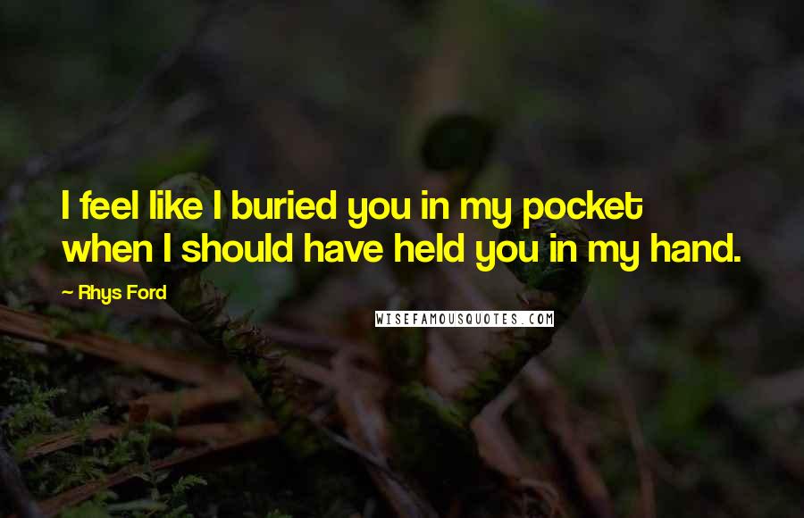 Rhys Ford Quotes: I feel like I buried you in my pocket when I should have held you in my hand.