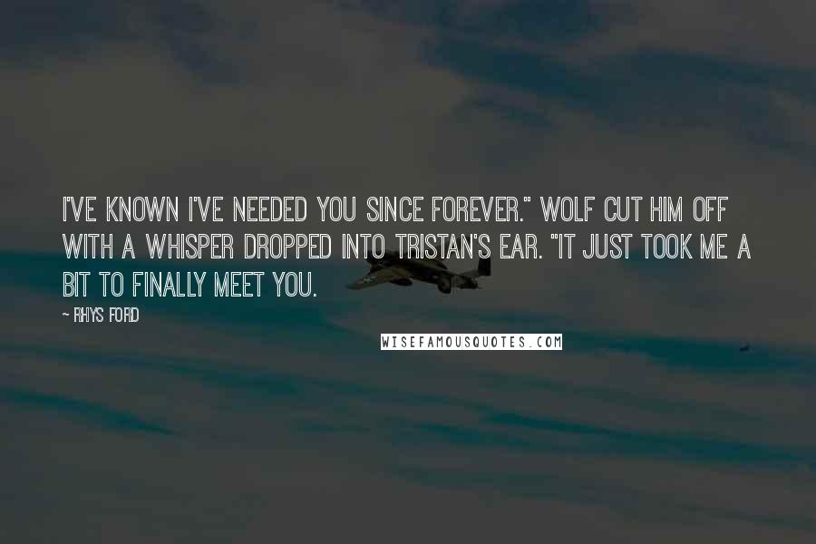 Rhys Ford Quotes: I've known I've needed you since forever." Wolf cut him off with a whisper dropped into Tristan's ear. "It just took me a bit to finally meet you.