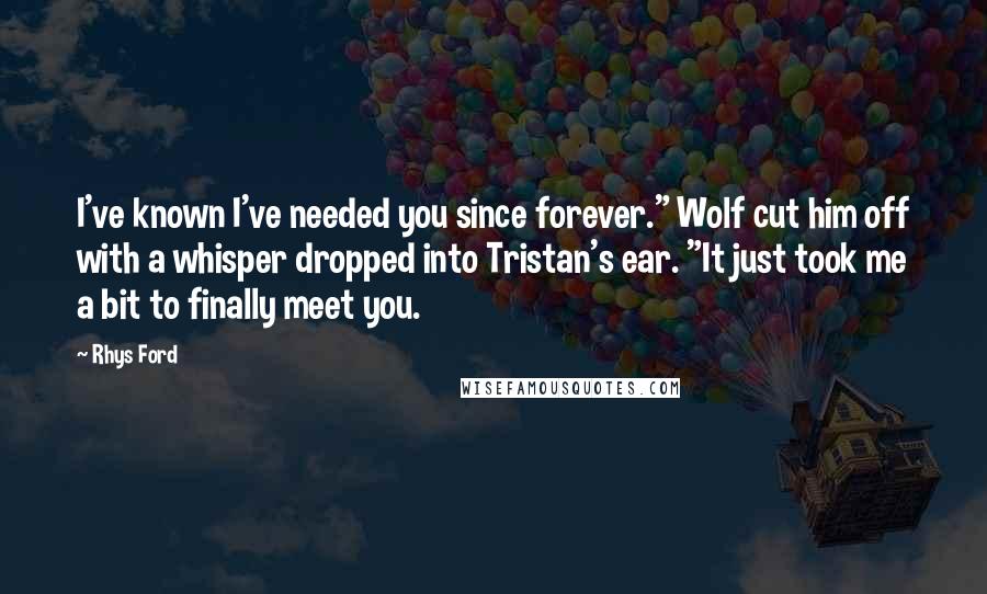 Rhys Ford Quotes: I've known I've needed you since forever." Wolf cut him off with a whisper dropped into Tristan's ear. "It just took me a bit to finally meet you.