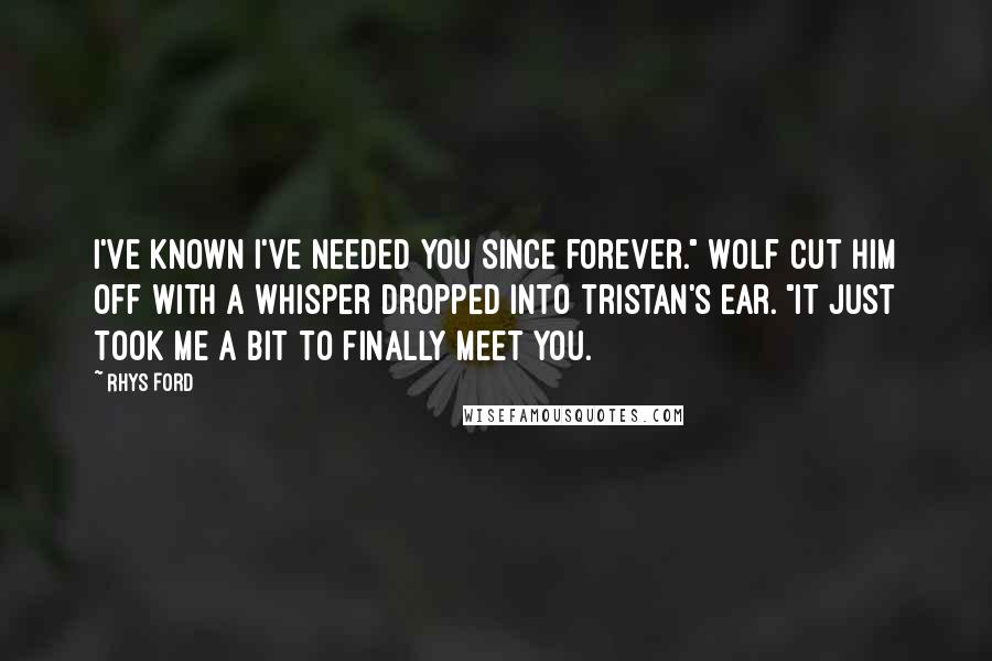 Rhys Ford Quotes: I've known I've needed you since forever." Wolf cut him off with a whisper dropped into Tristan's ear. "It just took me a bit to finally meet you.